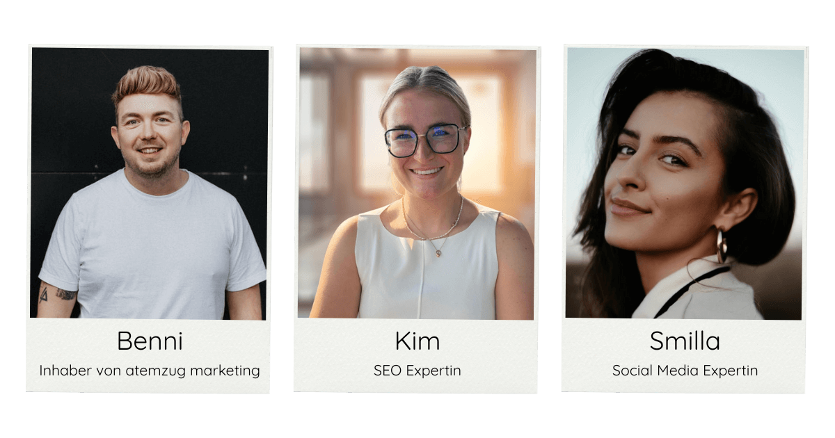 Team der Marketingagentur atemzug marketing aus Aschheim bei München, spezialisiert auf lokales Suchmaschinenmarketing (GEO). In einer Reihe sind drei Polaroid-Bilder zu sehen. Auf dem Linken ist ein Portraitbild von Benni - dem Inhaber der Marketingagentur atemzug marketing vor schwarzem Hintergrgund. Er trägt ein weißes T-Shirt und hat blonde Haare. In der Mitte sieht man ein Portraitbild von Kim - der SEO Expertin bei atemzug marketing. Sie trägt ein weißes Oberteil, hat eine schwarze Brille auf und blonde Haare. Auf dem rechten Bild sieht man Smilla - die Social Media Expertin bei atemzug marketing. Sie hat dunkle Haare und lächelt.